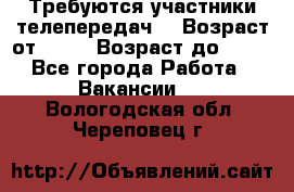 Требуются участники телепередач. › Возраст от ­ 18 › Возраст до ­ 60 - Все города Работа » Вакансии   . Вологодская обл.,Череповец г.